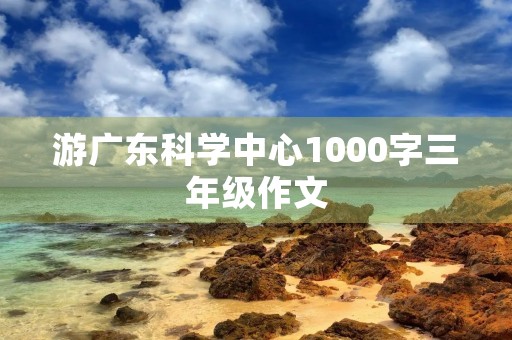 游广东科学中心1000字三年级作文 游广东科学中心1000字三年级作文