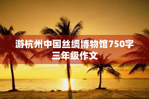 游杭州中国丝绸博物馆750字三年级作文 游杭州中国丝绸博物馆750字三年级作文