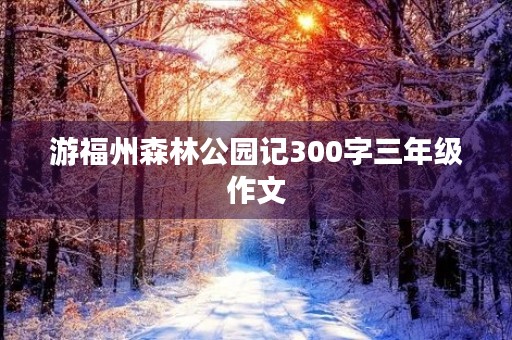 游福州森林公园记300字三年级作文 游福州森林公园记300字三年级作文