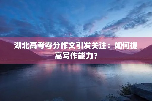 湖北高考零分作文引发关注：如何提高写作能力？