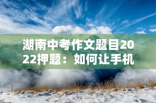 湖南中考作文题目2022押题:如何让手机成为我们的好朋友 湖南中考作文题目2022押题:如何让手机成为我们的好朋友