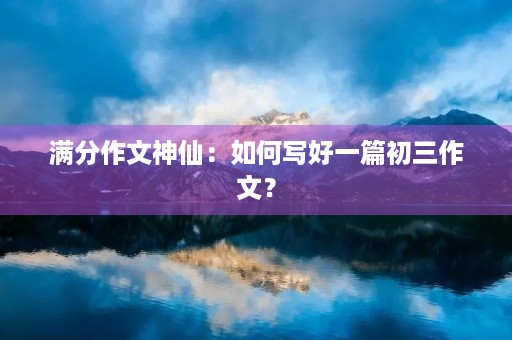 满分作文神仙:如何写好一篇初三作文? 满分作文神仙:如何写好一篇初三作文?