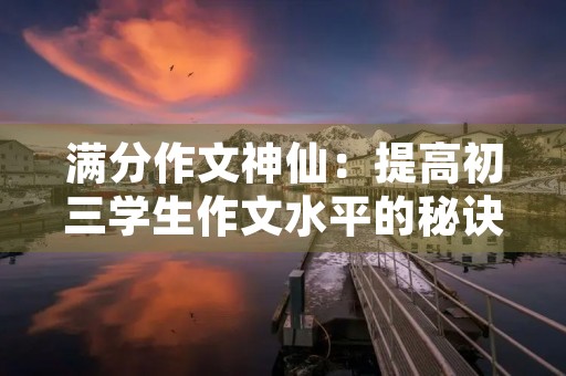 满分作文神仙:提高初三学生作文水平的秘诀 满分作文神仙:提高初三学生作文水平的秘诀