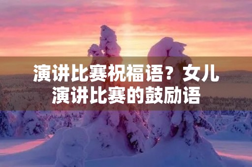 演讲比赛祝福语?女儿演讲比赛的鼓励语