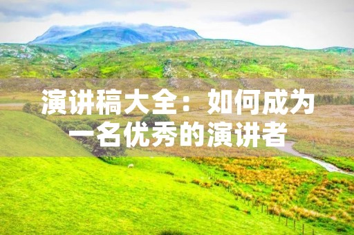 演讲稿大全:如何成为一名优秀的演讲者 演讲稿大全:如何成为一名优秀的演讲者