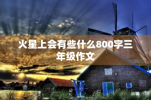 火星上会有些什么800字三年级作文 火星上会有些什么800字三年级作文