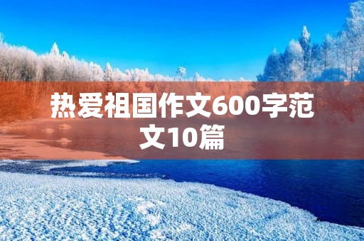 热爱祖国作文600字范文10篇 热爱祖国作文600字范文10篇