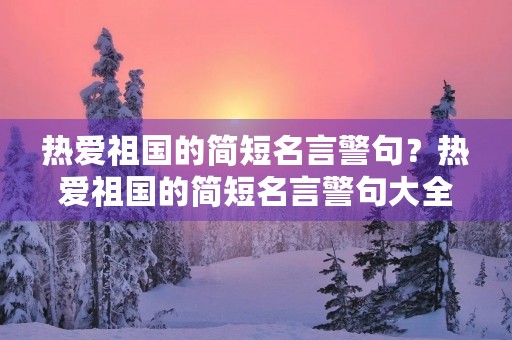热爱祖国的简短名言警句？热爱祖国的简短名言警句大全
