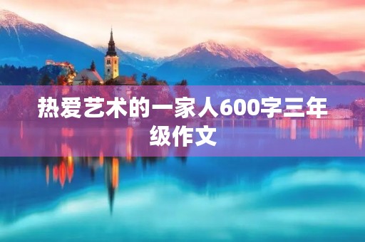 热爱艺术的一家人600字三年级作文 热爱艺术的一家人600字三年级作文