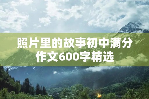 照片里的故事初中满分作文600字精选 照片里的故事初中满分作文600字精选