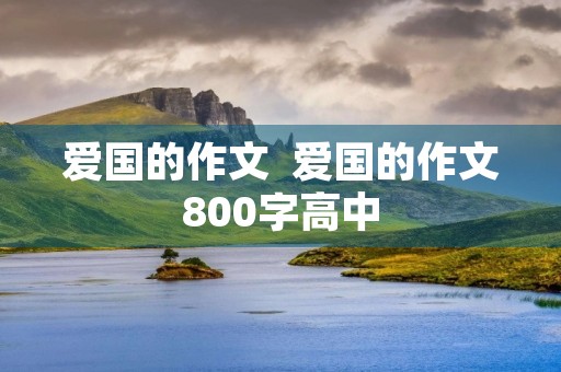 爱国的作文 爱国的作文800字高中 爱国的作文 爱国的作文800字高中