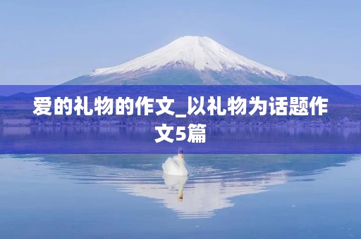 爱的礼物的作文_以礼物为话题作文5篇 爱的礼物的作文_以礼物为话题作文5篇