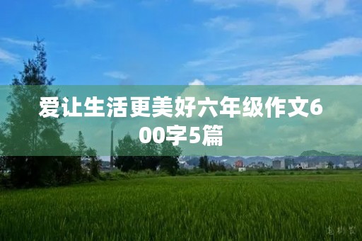 爱让生活更美好六年级作文600字5篇 爱让生活更美好六年级作文600字5篇