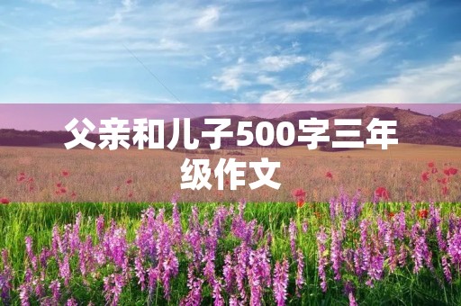 父亲和儿子500字三年级作文 父亲和儿子500字三年级作文