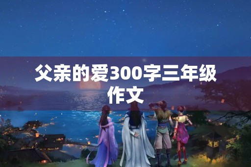 父亲的爱300字三年级作文 父亲的爱300字三年级作文