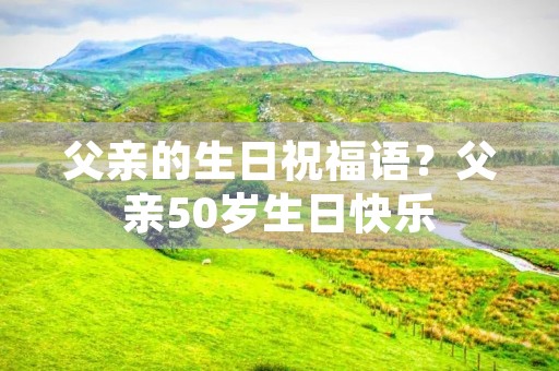 父亲的生日祝福语？父亲50岁生日快乐