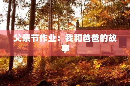 父亲节作业:我和爸爸的故事 父亲节作业:我和爸爸的故事