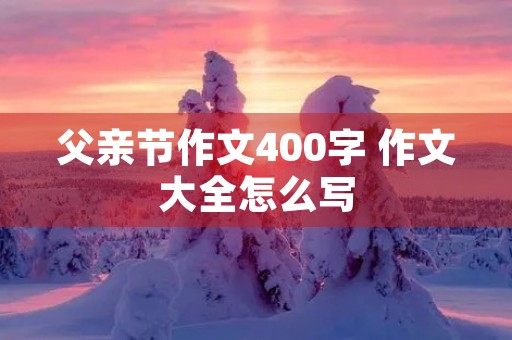 父亲节作文400字 作文大全怎么写 父亲节作文400字 作文大全怎么写
