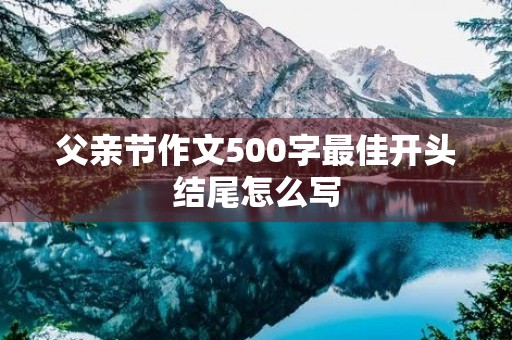 父亲节作文500字最佳开头结尾怎么写 父亲节作文500字最佳开头结尾怎么写
