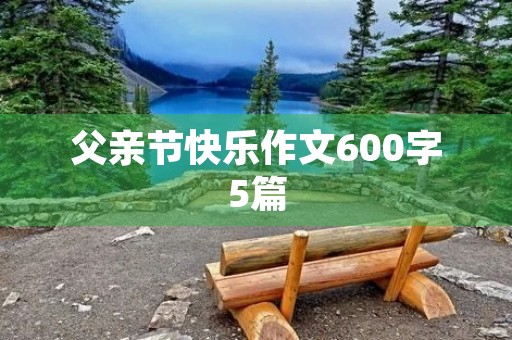 父亲节快乐作文600字5篇 父亲节快乐作文600字5篇