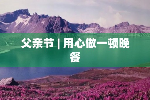 父亲节 | 用心做一顿晚餐