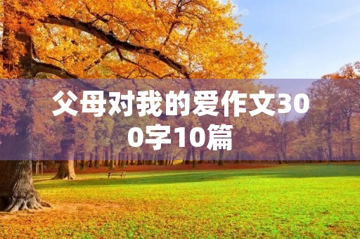 父母对我的爱作文300字10篇 父母对我的爱作文300字10篇