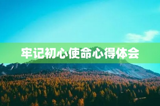 牢记初心使命心得体会，党员初心和使命是什么心得体会范文(三篇)