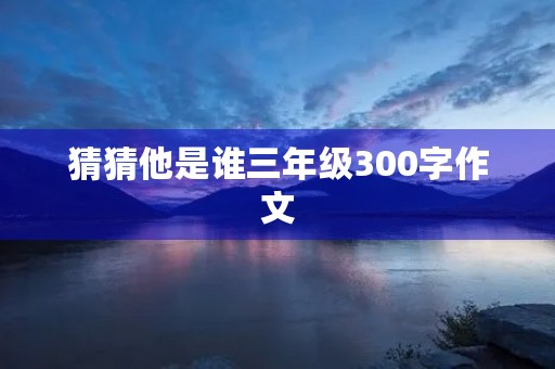 猜猜他是谁三年级300字作文 猜猜他是谁三年级300字作文