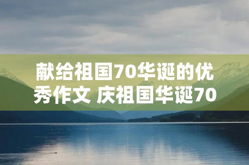 献给祖国70华诞的优秀作文 庆祖国华诞70周年作文素材 献给祖国70华诞的优秀作文 庆祖国华诞70周年作文素材