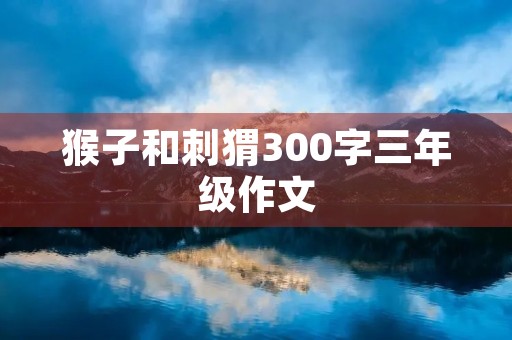 猴子和刺猬300字三年级作文 猴子和刺猬300字三年级作文