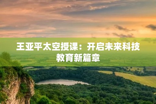 王亚平太空授课：开启未来科技教育新篇章