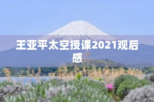 王亚平太空授课2021观后感