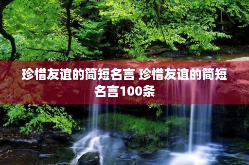 珍惜友谊的简短名言 珍惜友谊的简短名言100条 珍惜友谊的简短名言 珍惜友谊的简短名言100条