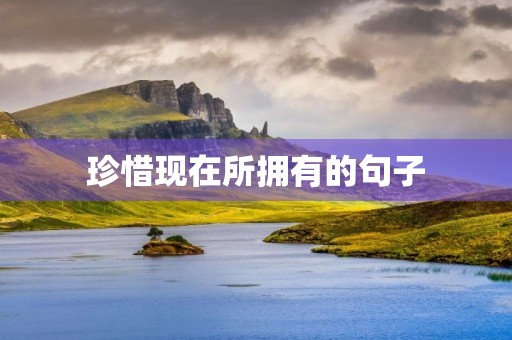 珍惜现在所拥有的句子,珍惜现在所拥有的句子珍惜拥有手?字句 珍惜现在所拥有的句子,珍惜现在所拥有的句子珍惜拥有手?字句