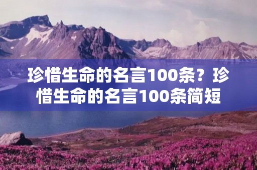 珍惜生命的名言100条?珍惜生命的名言100条简短 珍惜生命的名言100条?珍惜生命的名言100条简短