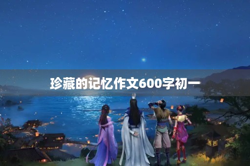 珍藏的记忆作文600字初一 珍藏的记忆作文600字初一
