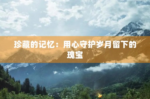 珍藏的记忆:用心守护岁月留下的瑰宝 珍藏的记忆:用心守护岁月留下的瑰宝
