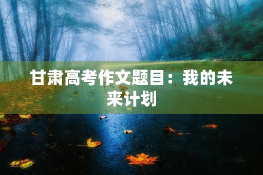 甘肃高考作文题目:我的未来计划 甘肃高考作文题目:我的未来计划