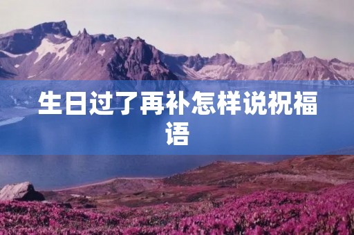 生日过了再补怎样说祝福语(后补生日快乐怎么说)