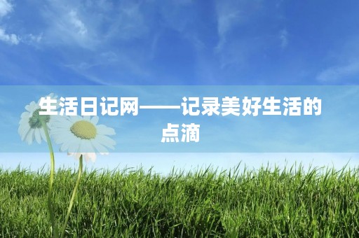 生活日记网——记录美好生活的点滴
