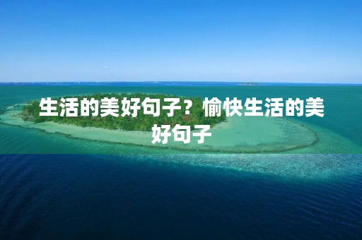 生活的美好句子?愉快生活的美好句子 生活的美好句子?愉快生活的美好句子