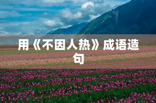 用《不因人热》成语造句 用《不因人热》成语造句