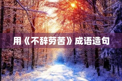 用《不辞劳苦》成语造句 用《不辞劳苦》成语造句