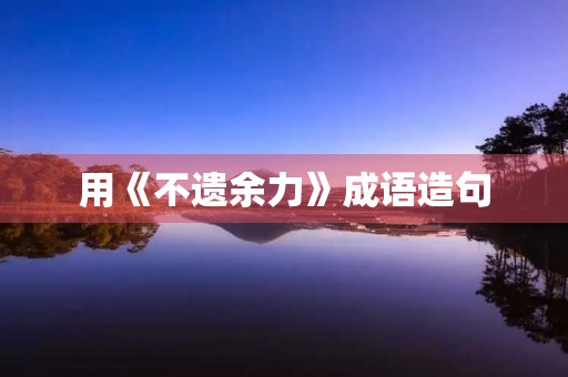 用《不遗余力》成语造句 用《不遗余力》成语造句