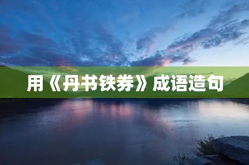 用《丹书铁券》成语造句 用《丹书铁券》成语造句
