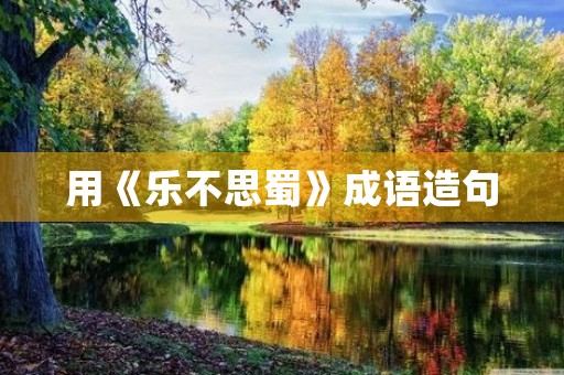 用《乐不思蜀》成语造句 用《乐不思蜀》成语造句