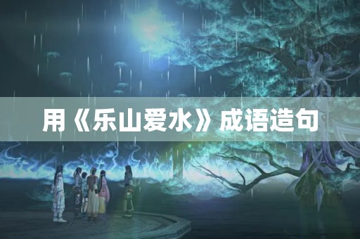 用《乐山爱水》成语造句 用《乐山爱水》成语造句