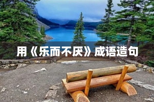 用《乐而不厌》成语造句 用《乐而不厌》成语造句