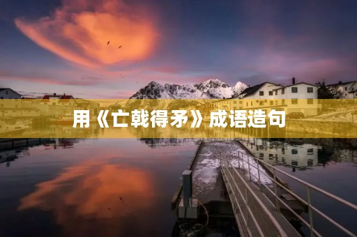 用《亡戟得矛》成语造句 用《亡戟得矛》成语造句