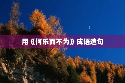 用《何乐而不为》成语造句 用《何乐而不为》成语造句